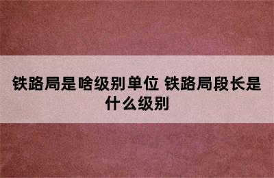 铁路局是啥级别单位 铁路局段长是什么级别